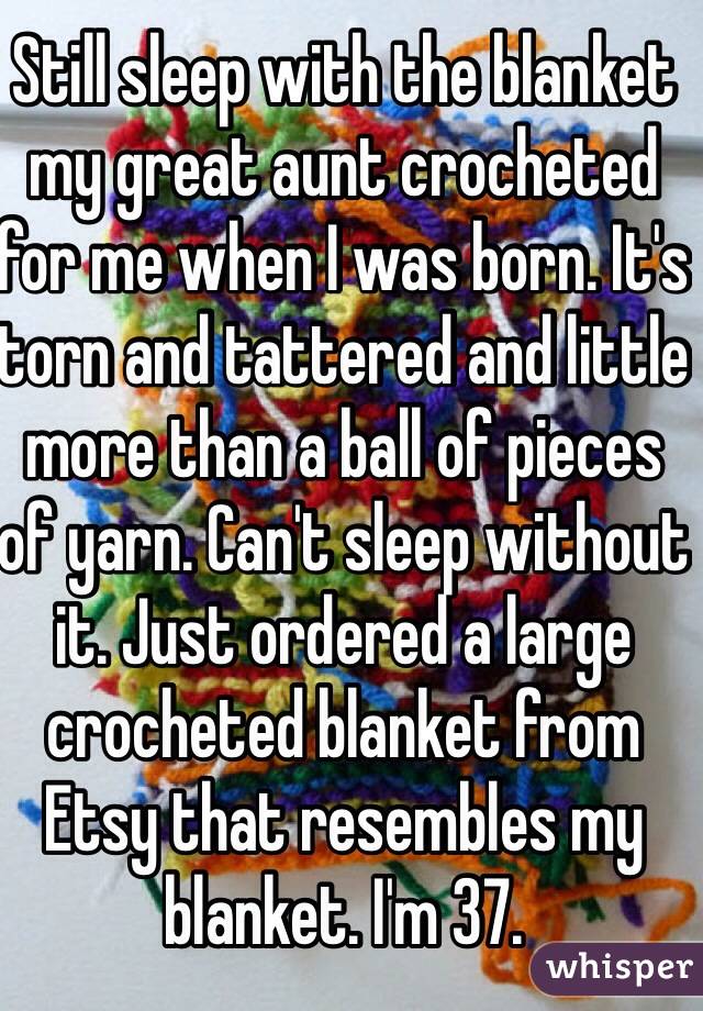Still sleep with the blanket my great aunt crocheted for me when I was born. It's torn and tattered and little more than a ball of pieces of yarn. Can't sleep without it. Just ordered a large crocheted blanket from Etsy that resembles my blanket. I'm 37. 