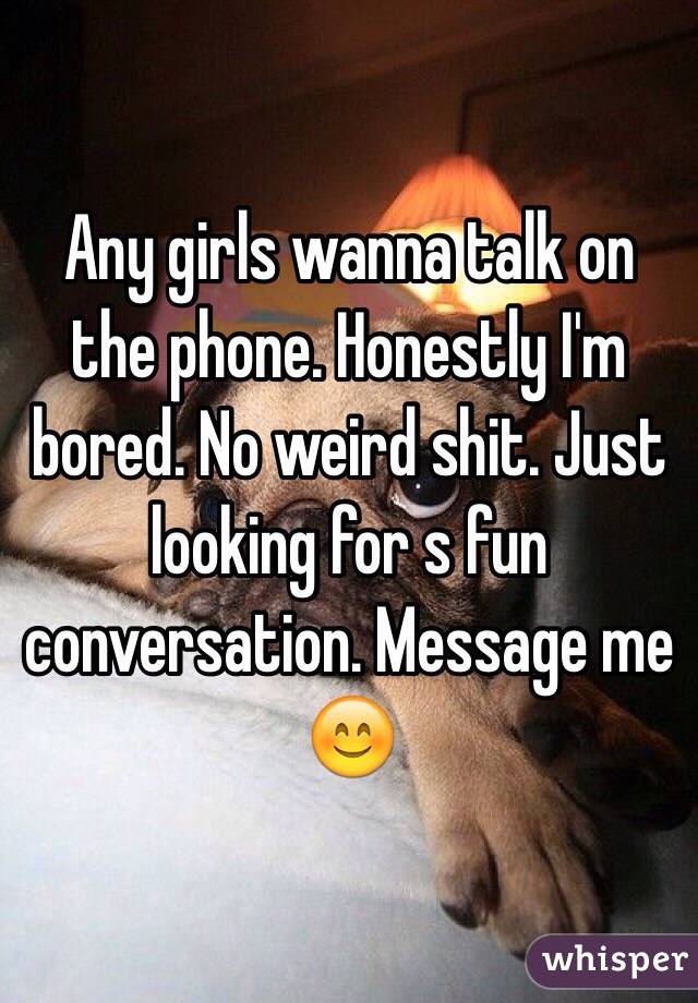 Any girls wanna talk on the phone. Honestly I'm bored. No weird shit. Just looking for s fun conversation. Message me 😊