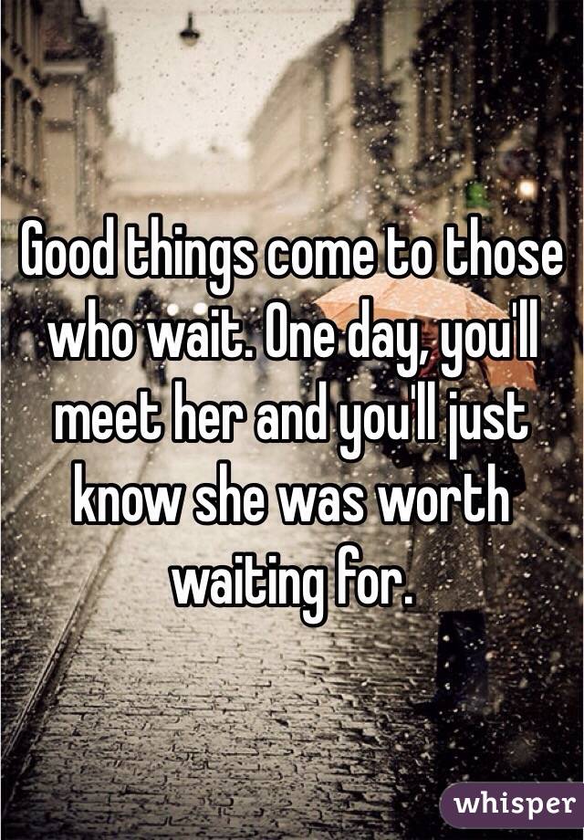 Good things come to those who wait. One day, you'll meet her and you'll just know she was worth waiting for.