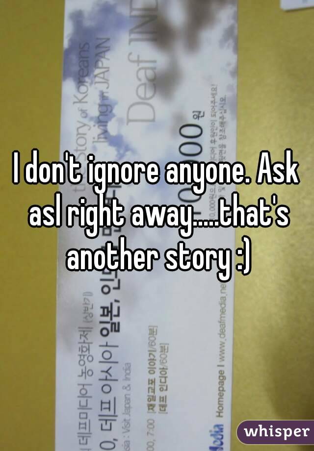 I don't ignore anyone. Ask asl right away.....that's another story :)