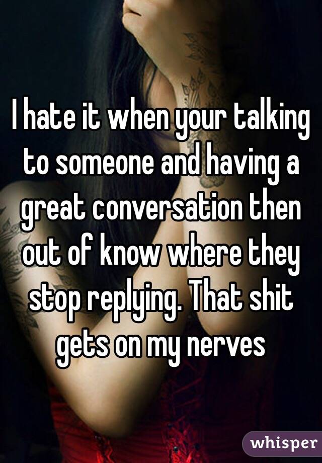 I hate it when your talking to someone and having a great conversation then out of know where they stop replying. That shit gets on my nerves 