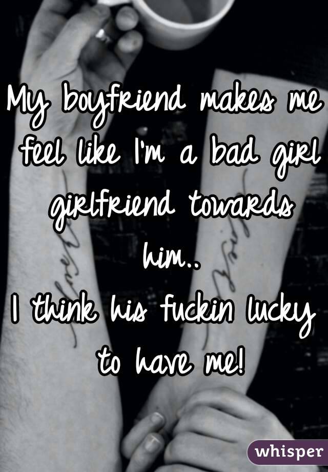 My boyfriend makes me feel like I'm a bad girl girlfriend towards him..
I think his fuckin lucky to have me!