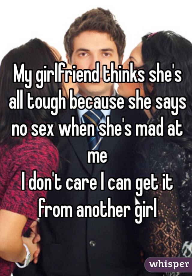My girlfriend thinks she's all tough because she says no sex when she's mad at me
I don't care I can get it from another girl