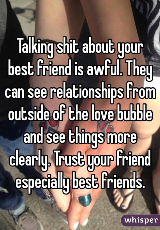 Talking shit about your best friend is awful. They can see relationships from outside of the love bubble and see things more clearly. Trust your friend especially best friends. 