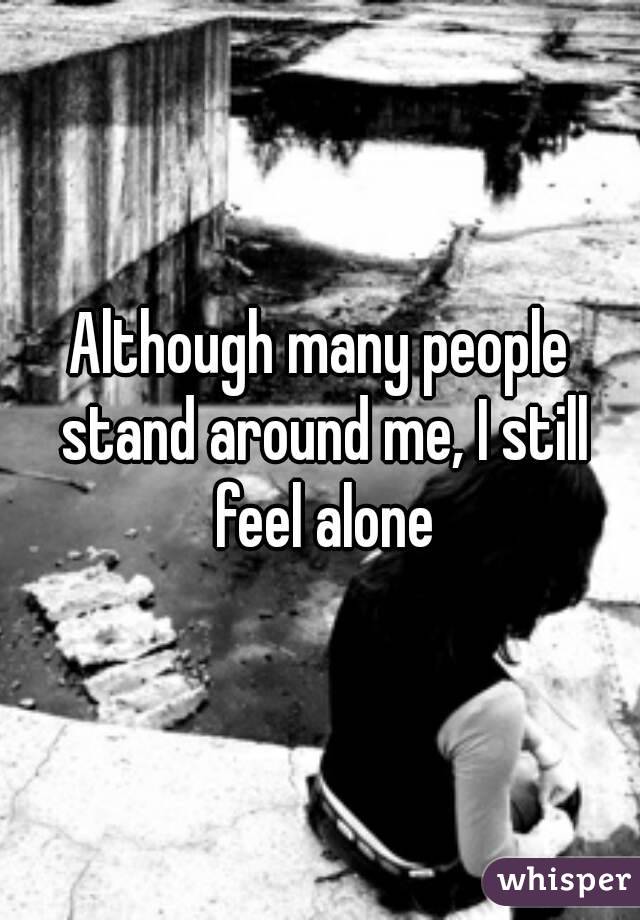 Although many people stand around me, I still feel alone