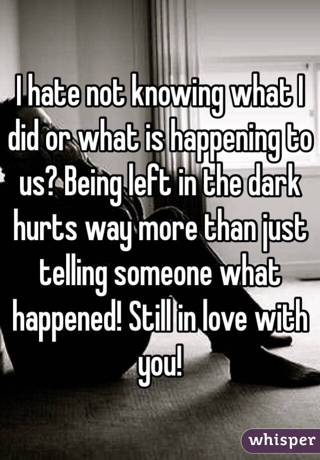 I hate not knowing what I did or what is happening to us? Being left in the dark hurts way more than just telling someone what happened! Still in love with you! 