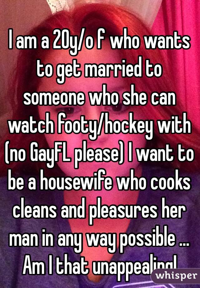 I am a 20y/o f who wants to get married to someone who she can watch footy/hockey with (no GayFL please) I want to be a housewife who cooks cleans and pleasures her man in any way possible ... Am I that unappealing!