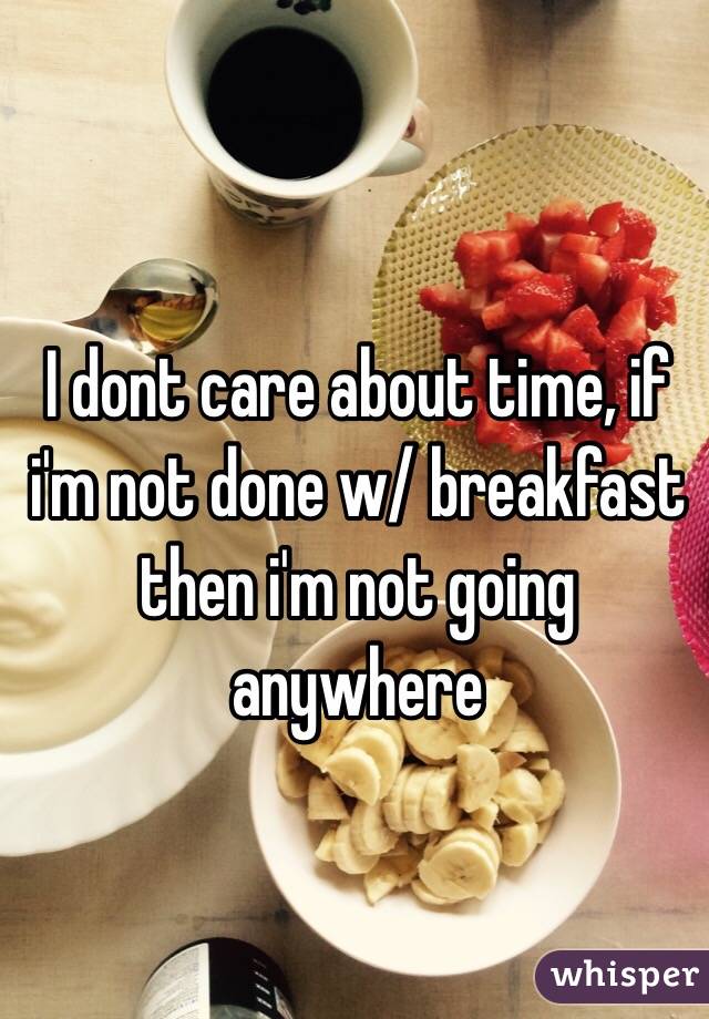 I dont care about time, if i'm not done w/ breakfast then i'm not going anywhere