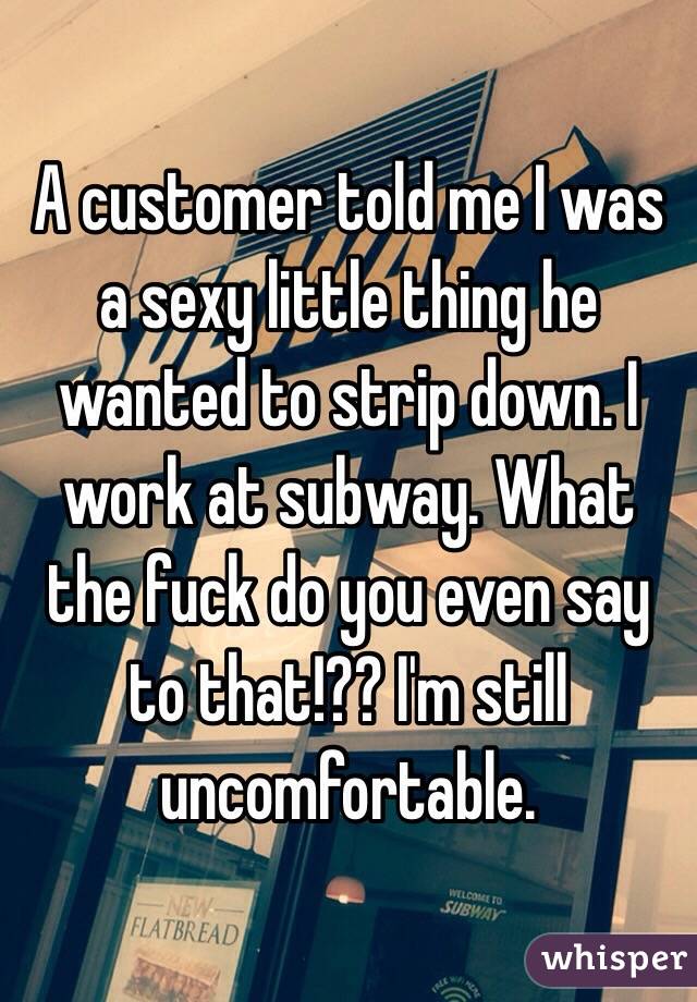 A customer told me I was a sexy little thing he wanted to strip down. I work at subway. What the fuck do you even say to that!?? I'm still uncomfortable. 