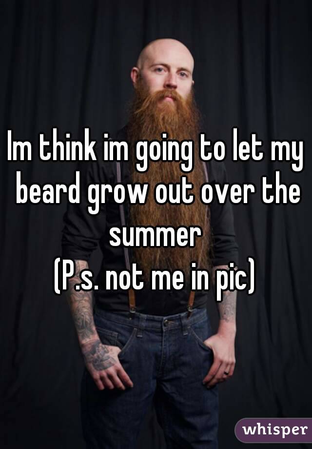 Im think im going to let my beard grow out over the summer 
(P.s. not me in pic)