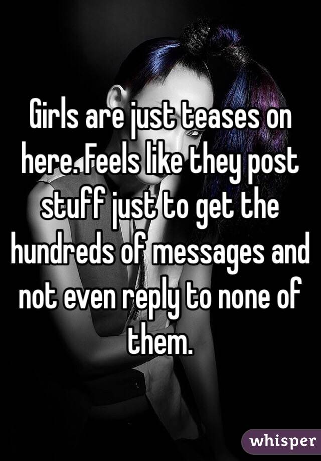 Girls are just teases on here. Feels like they post stuff just to get the hundreds of messages and not even reply to none of them. 