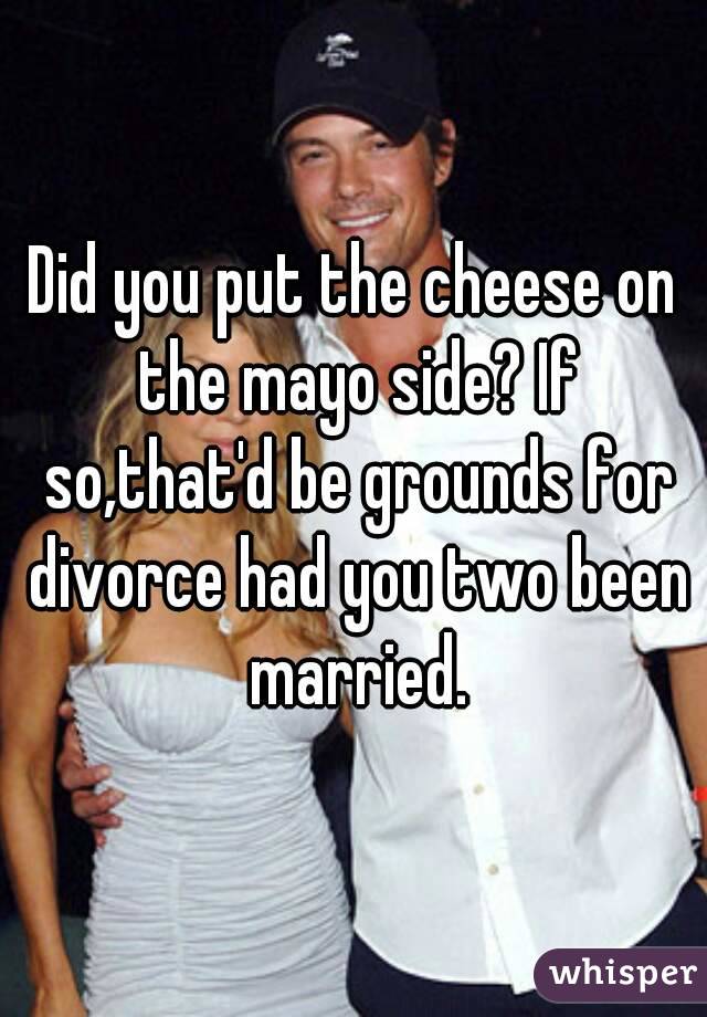 Did you put the cheese on the mayo side? If so,that'd be grounds for divorce had you two been married.