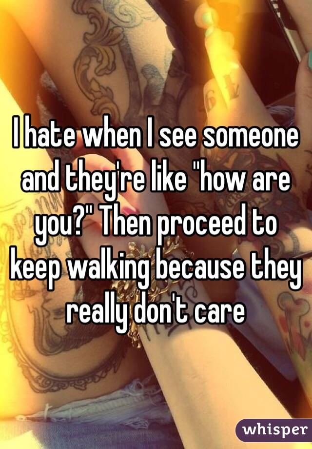 I hate when I see someone and they're like "how are you?" Then proceed to keep walking because they really don't care