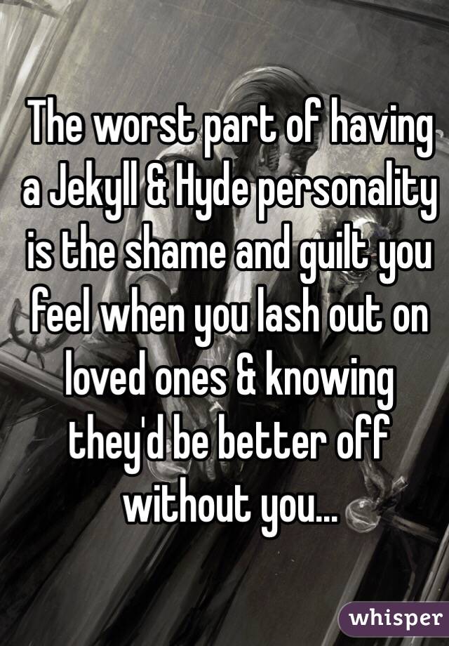 The worst part of having a Jekyll & Hyde personality is the shame and guilt you feel when you lash out on loved ones & knowing they'd be better off without you...