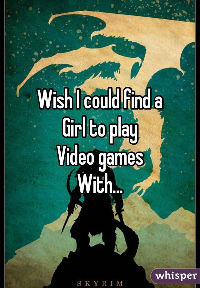 Wish I could find a
Girl to play 
Video games
With...