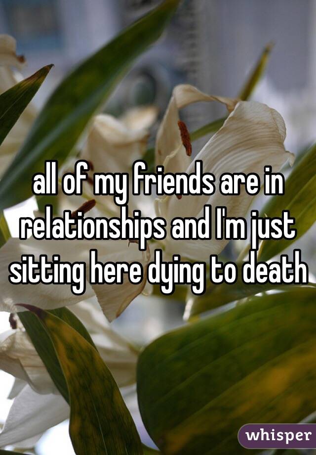 all of my friends are in relationships and I'm just sitting here dying to death