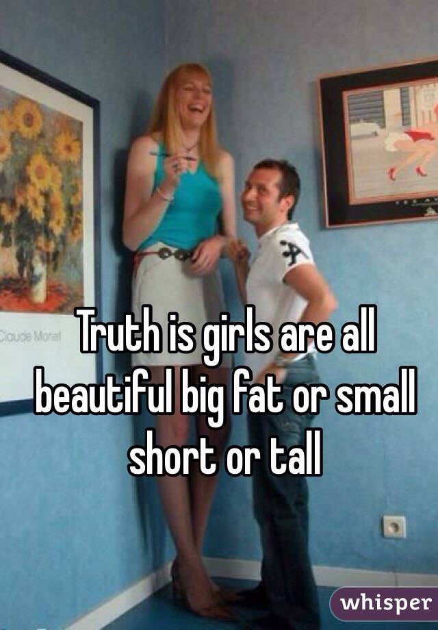 Truth is girls are all beautiful big fat or small short or tall 