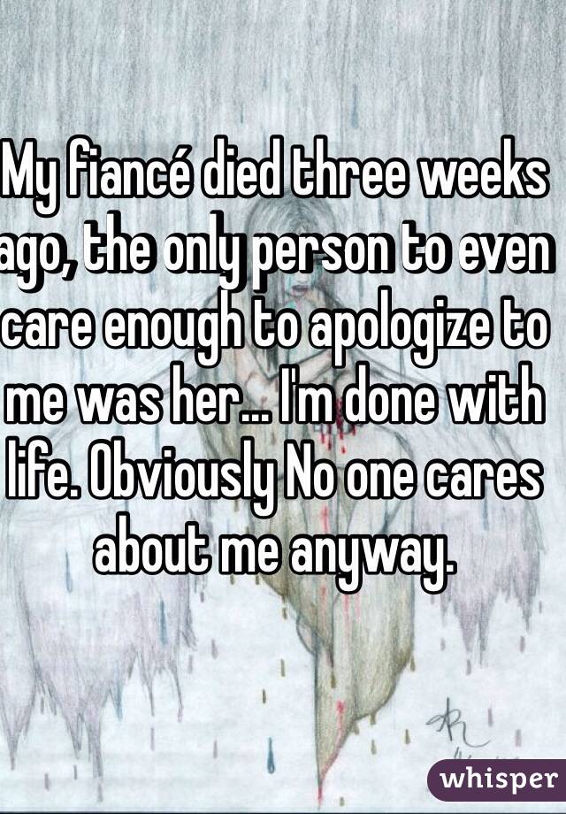 My fiancé died three weeks ago, the only person to even care enough to apologize to me was her... I'm done with life. Obviously No one cares about me anyway. 