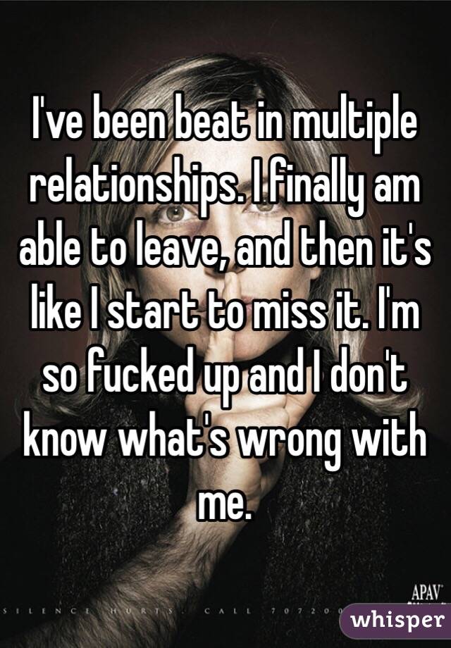 I've been beat in multiple relationships. I finally am able to leave, and then it's like I start to miss it. I'm so fucked up and I don't know what's wrong with me. 