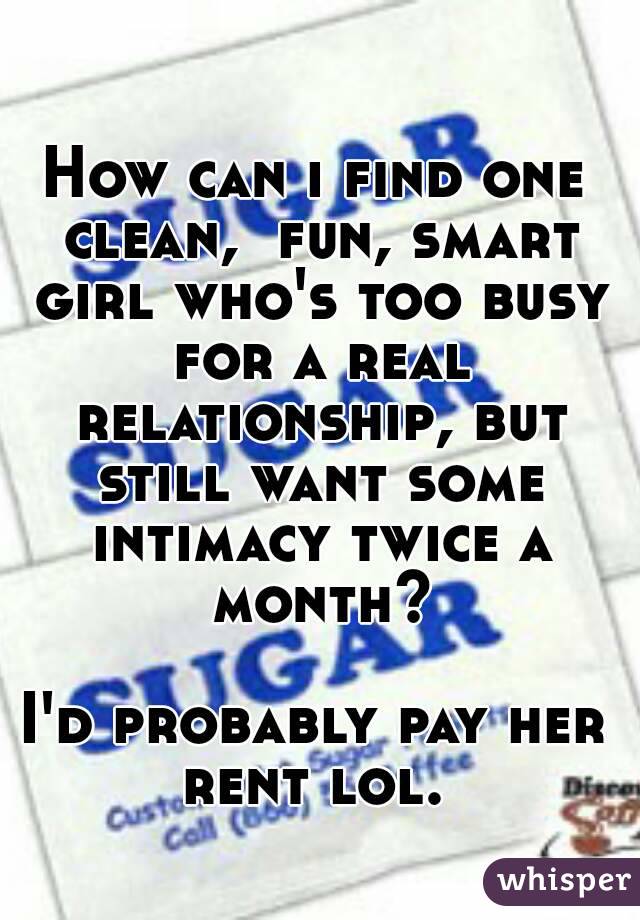 How can i find one clean,  fun, smart girl who's too busy for a real relationship, but still want some intimacy twice a month?

I'd probably pay her rent lol. 