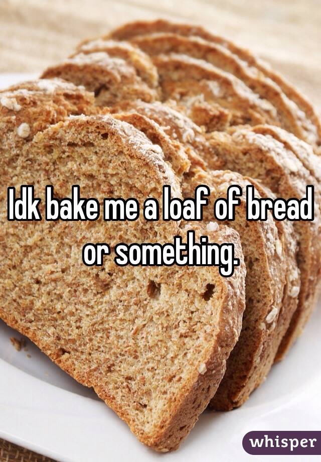 Idk bake me a loaf of bread or something. 