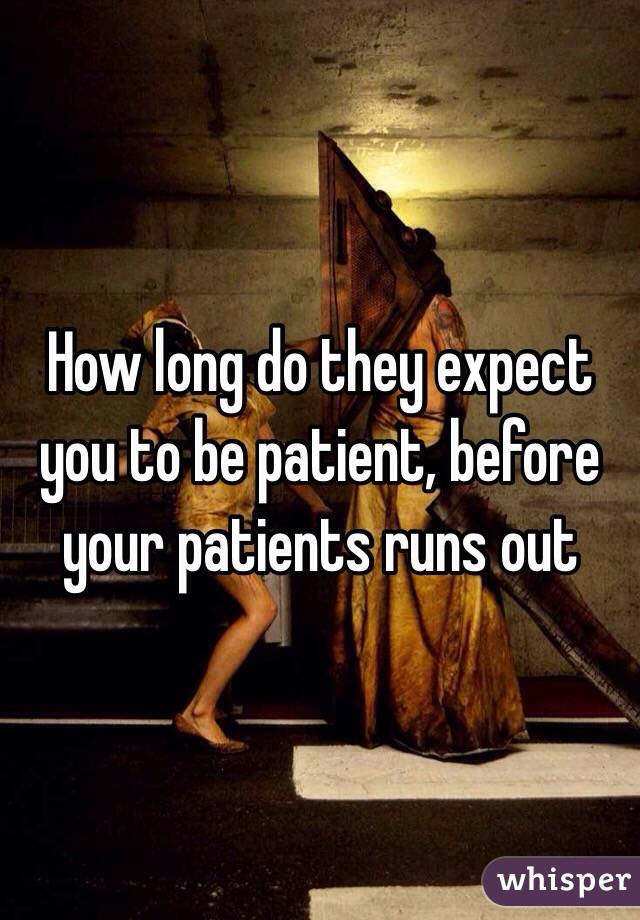 How long do they expect you to be patient, before your patients runs out