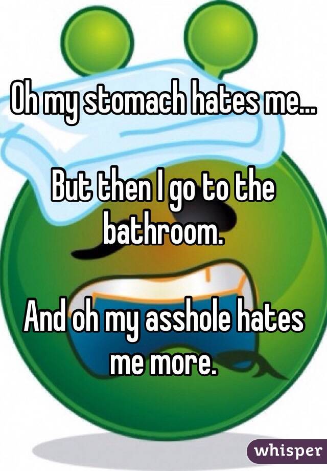Oh my stomach hates me...

But then I go to the bathroom.

And oh my asshole hates me more.