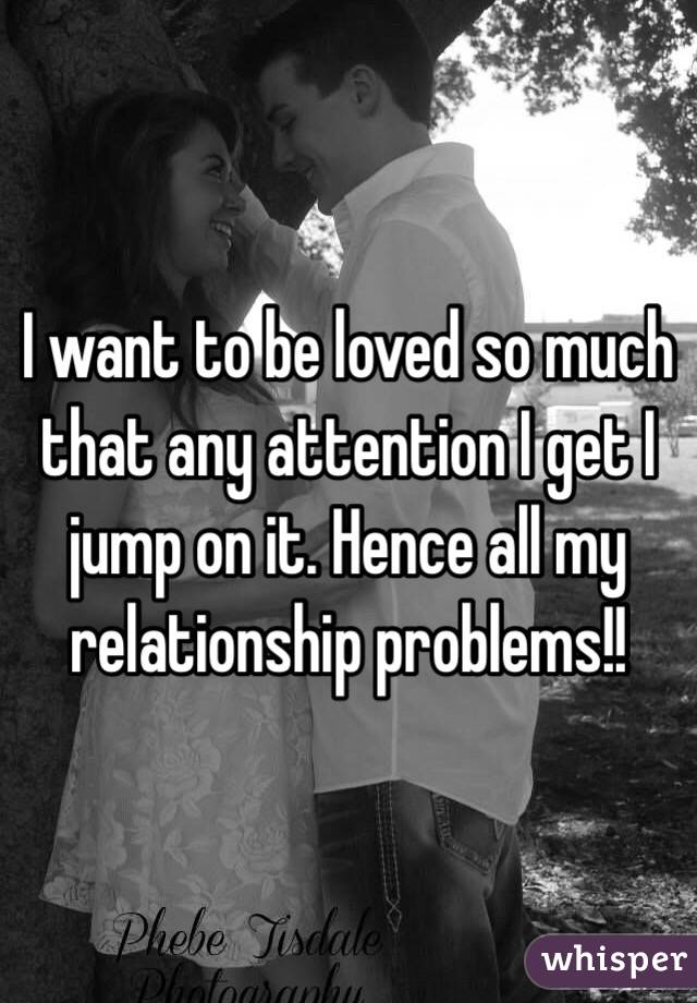 I want to be loved so much that any attention I get I jump on it. Hence all my relationship problems!!