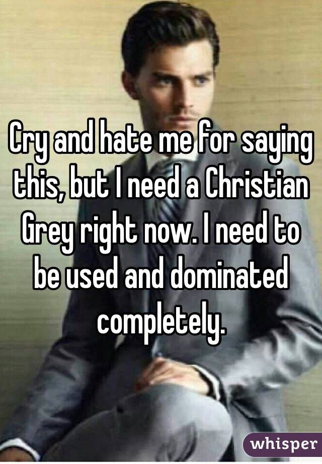 Cry and hate me for saying this, but I need a Christian Grey right now. I need to be used and dominated completely.