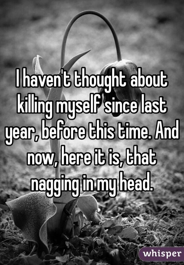 I haven't thought about killing myself since last year, before this time. And now, here it is, that nagging in my head.