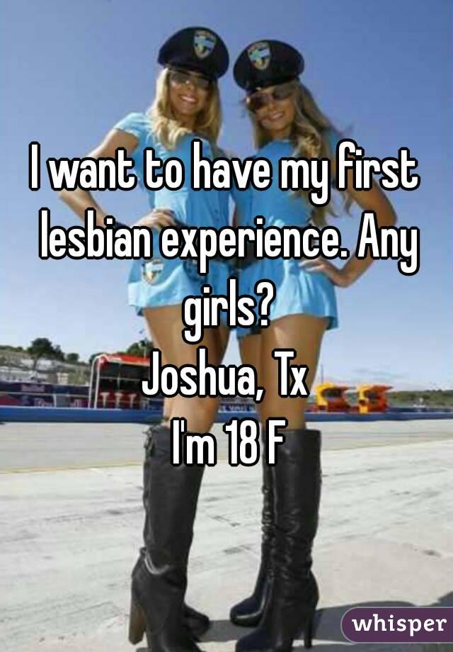 I want to have my first lesbian experience. Any girls?
Joshua, Tx
 I'm 18 F