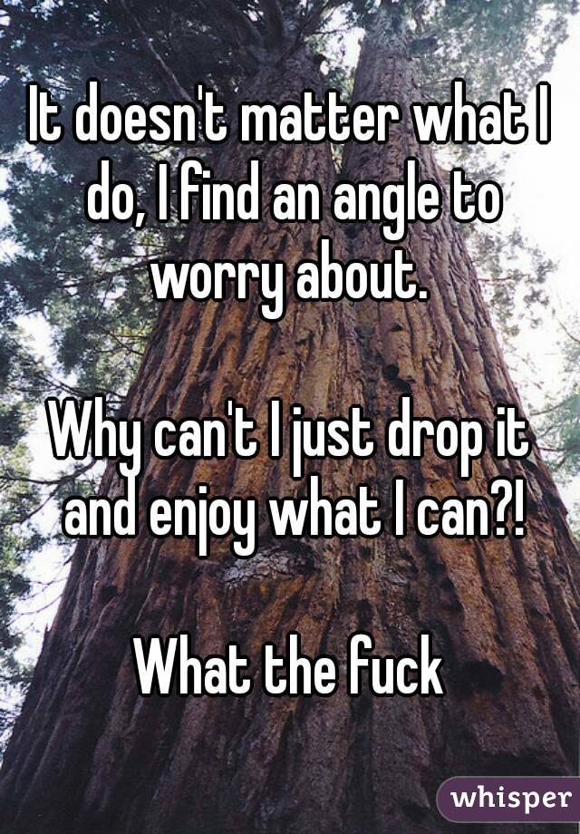 It doesn't matter what I do, I find an angle to worry about. 

Why can't I just drop it and enjoy what I can?!

What the fuck