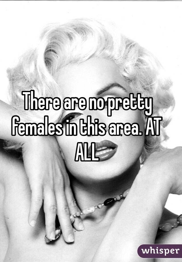 There are no pretty females in this area. AT ALL