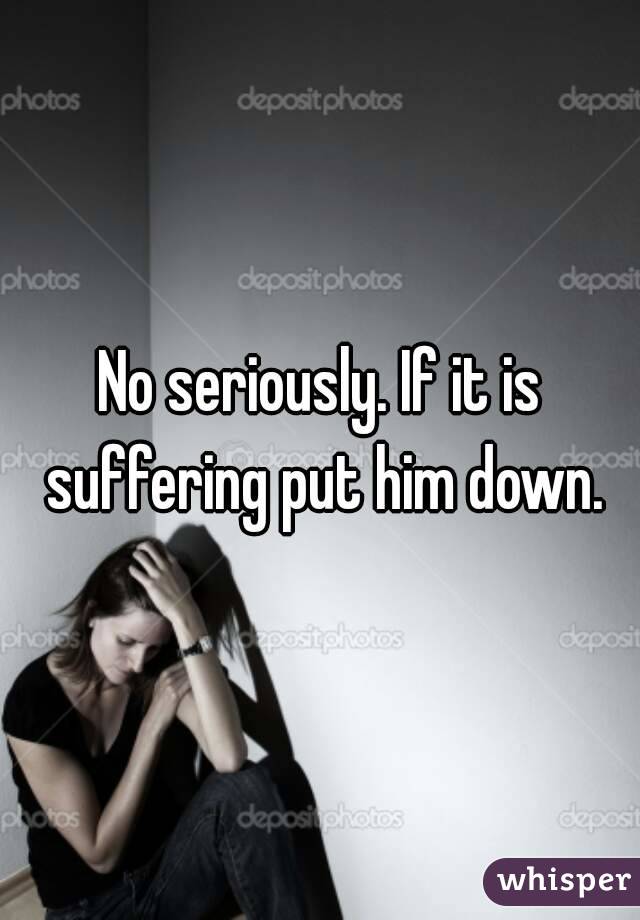 No seriously. If it is suffering put him down.