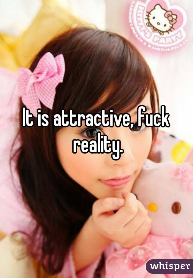 It is attractive, fuck reality.