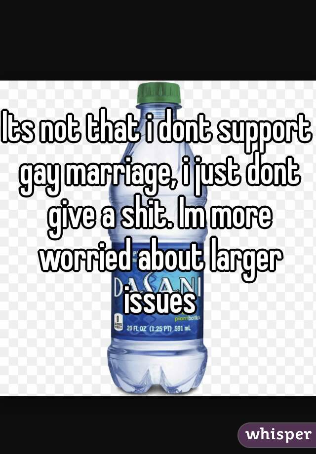 Its not that i dont support gay marriage, i just dont give a shit. Im more worried about larger issues