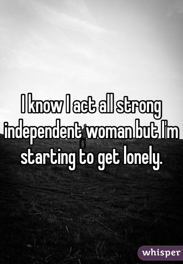 I know I act all strong  independent woman but I'm starting to get lonely. 