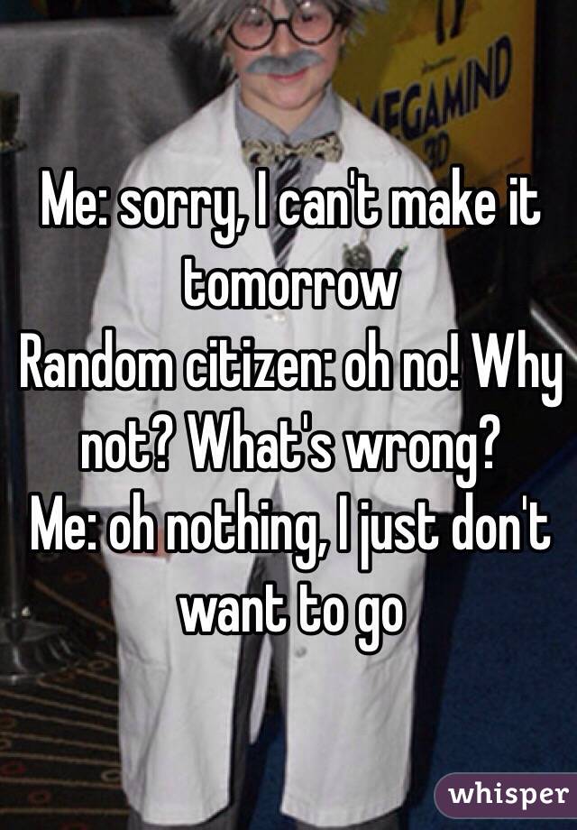 Me: sorry, I can't make it tomorrow
Random citizen: oh no! Why not? What's wrong?
Me: oh nothing, I just don't want to go