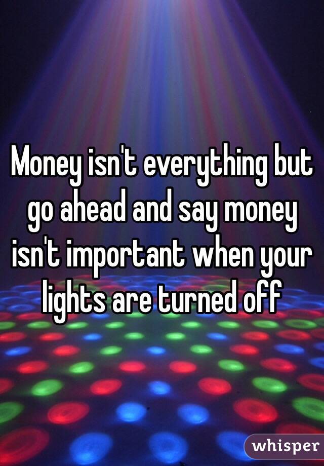 Money isn't everything but go ahead and say money isn't important when your lights are turned off 