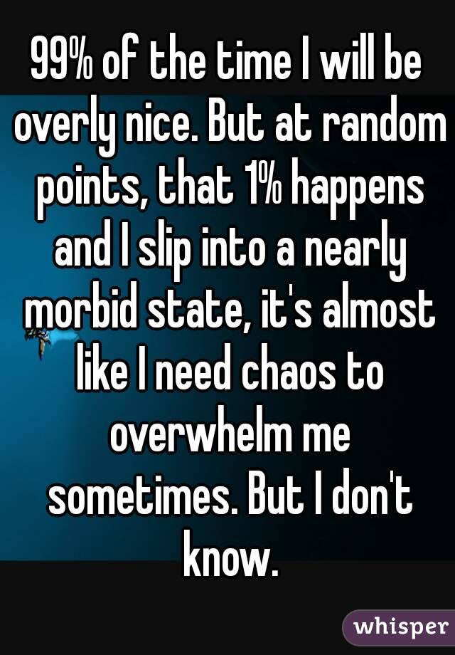 99% of the time I will be overly nice. But at random points, that 1% happens and I slip into a nearly morbid state, it's almost like I need chaos to overwhelm me sometimes. But I don't know.