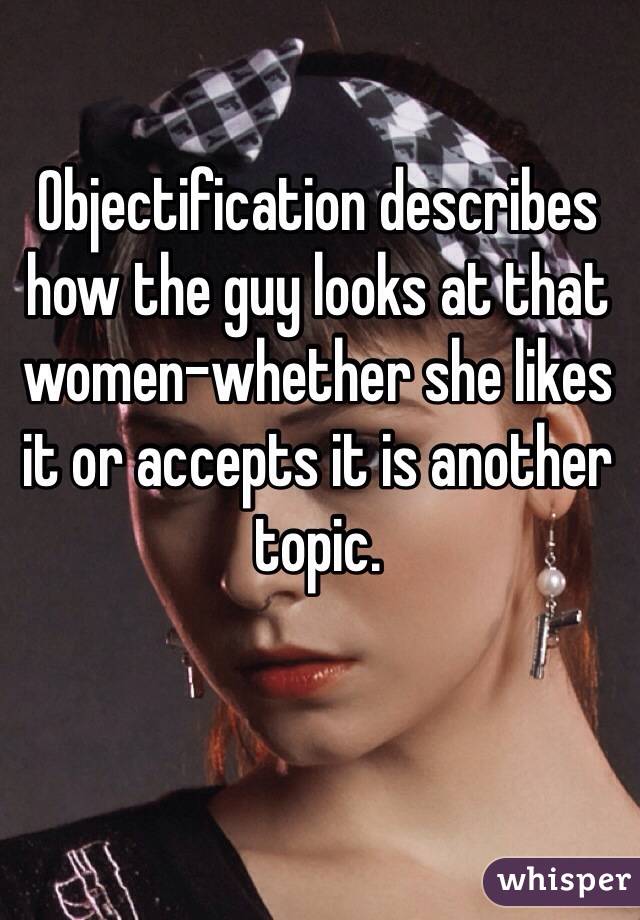 Objectification describes how the guy looks at that women-whether she likes it or accepts it is another topic.