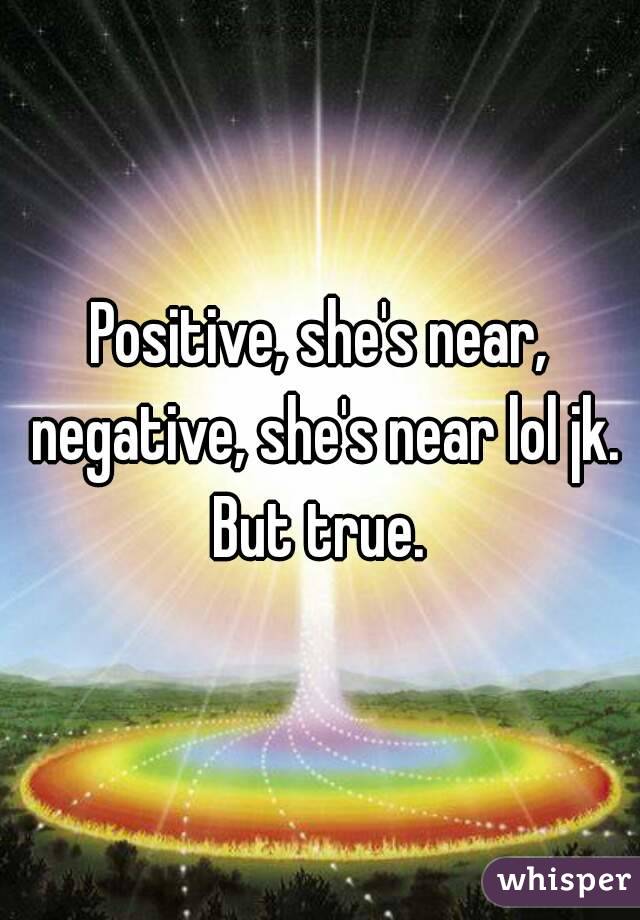 Positive, she's near, negative, she's near lol jk.
But true.