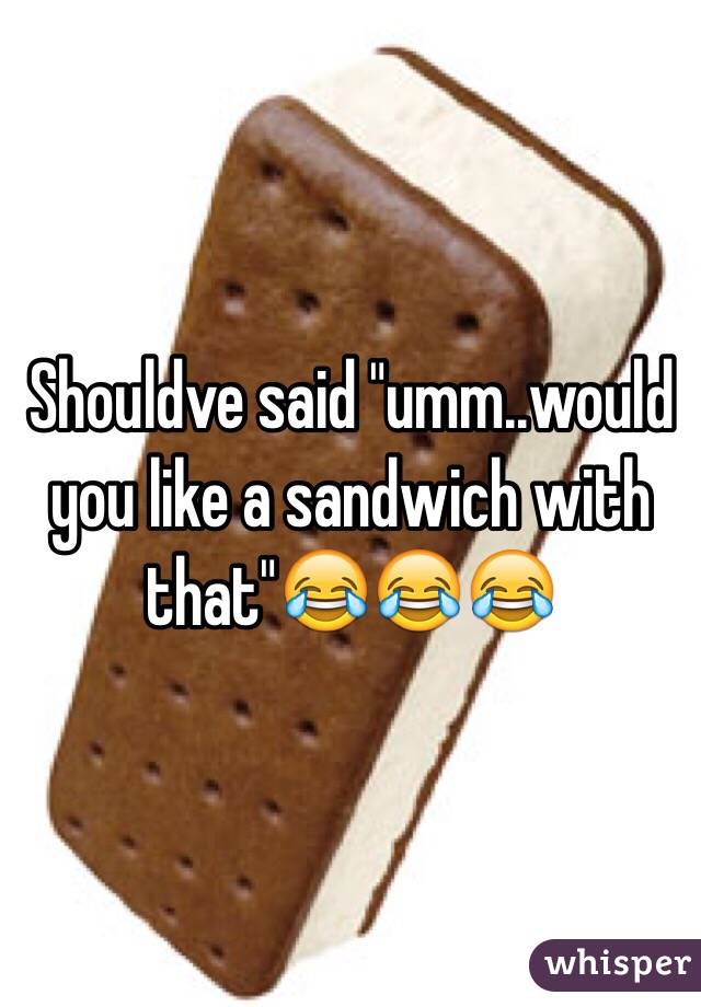 Shouldve said "umm..would you like a sandwich with that"😂😂😂