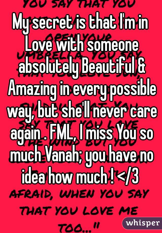 My secret is that I'm in Love with someone absolutely Beautiful & Amazing in every possible way, but she'll never care again . FML, I miss You so much Vanah; you have no idea how much ! </3 