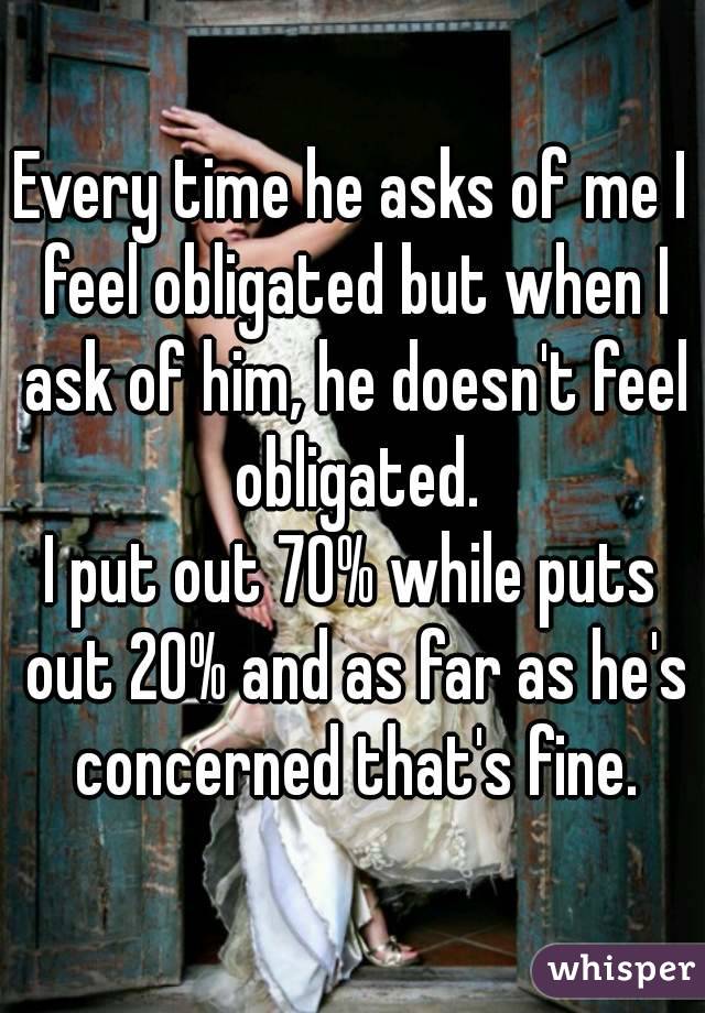 Every time he asks of me I feel obligated but when I ask of him, he doesn't feel obligated.
I put out 70% while puts out 20% and as far as he's concerned that's fine.