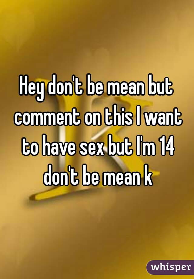 Hey don't be mean but comment on this I want to have sex but I'm 14 don't be mean k
