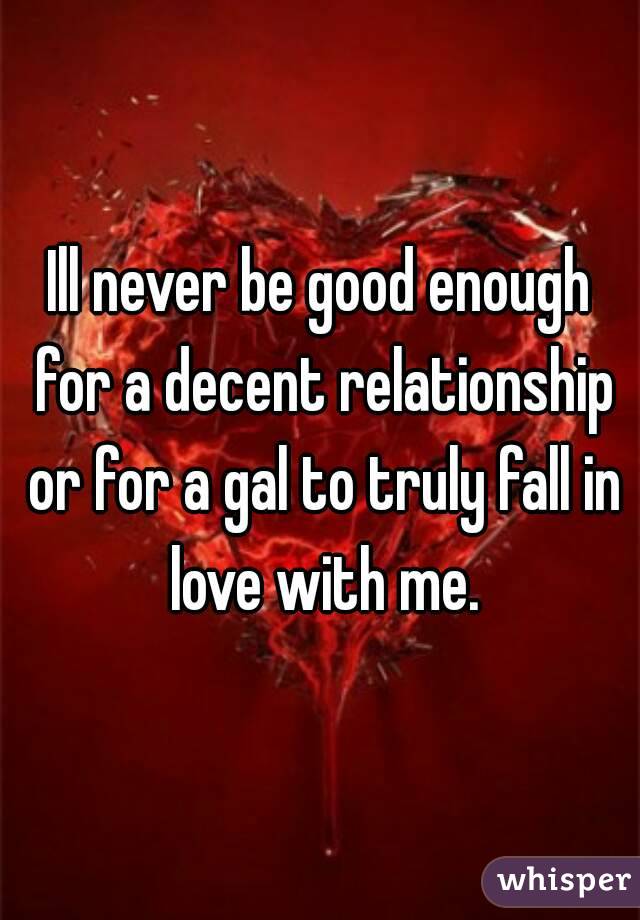 Ill never be good enough for a decent relationship or for a gal to truly fall in love with me.