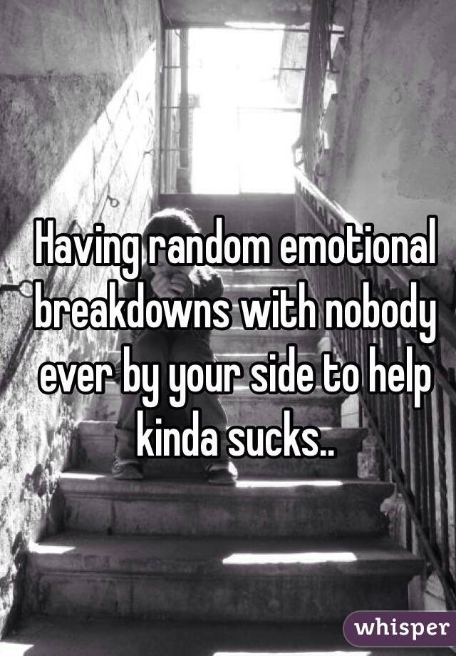 Having random emotional breakdowns with nobody ever by your side to help kinda sucks..