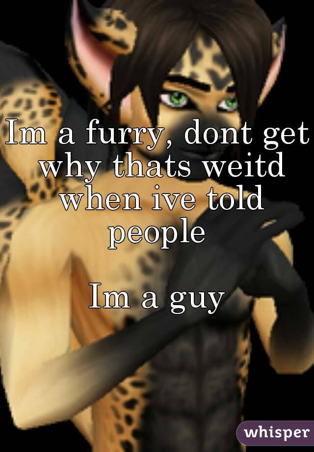 Im a furry, dont get why thats weitd when ive told people 

Im a guy