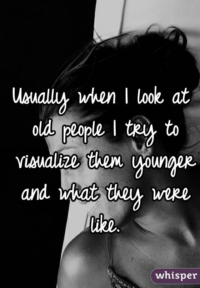 Usually when I look at old people I try to visualize them younger and what they were like.